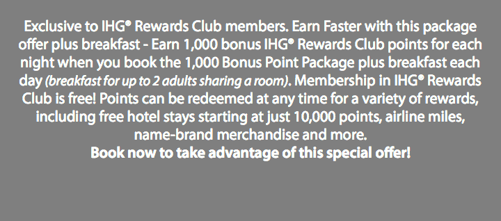  Exclusive to IHG® Rewards Club members. Earn Faster with this package offer plus breakfast - Earn 1,000 bonus IHG® Rewards Club points for each night when you book the 1,000 Bonus Point Package plus breakfast each day (breakfast for up to 2 adults sharing a room). Membership in IHG® Rewards Club is free! Points can be redeemed at any time for a variety of rewards, including free hotel stays starting at just 10,000 points, airline miles, name-brand merchandise and more. Book now to take advantage of this special offer!